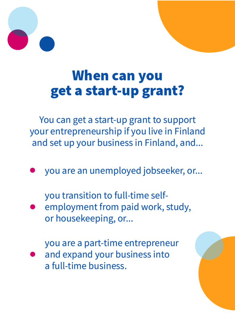 A start-up grant is available to unemployed jobseekers or part-time entrepreneurs who transition to full-time entrepreneurship, e.g., from paid work or expand their business into a full-time business, and who live and set up a business in Finland.