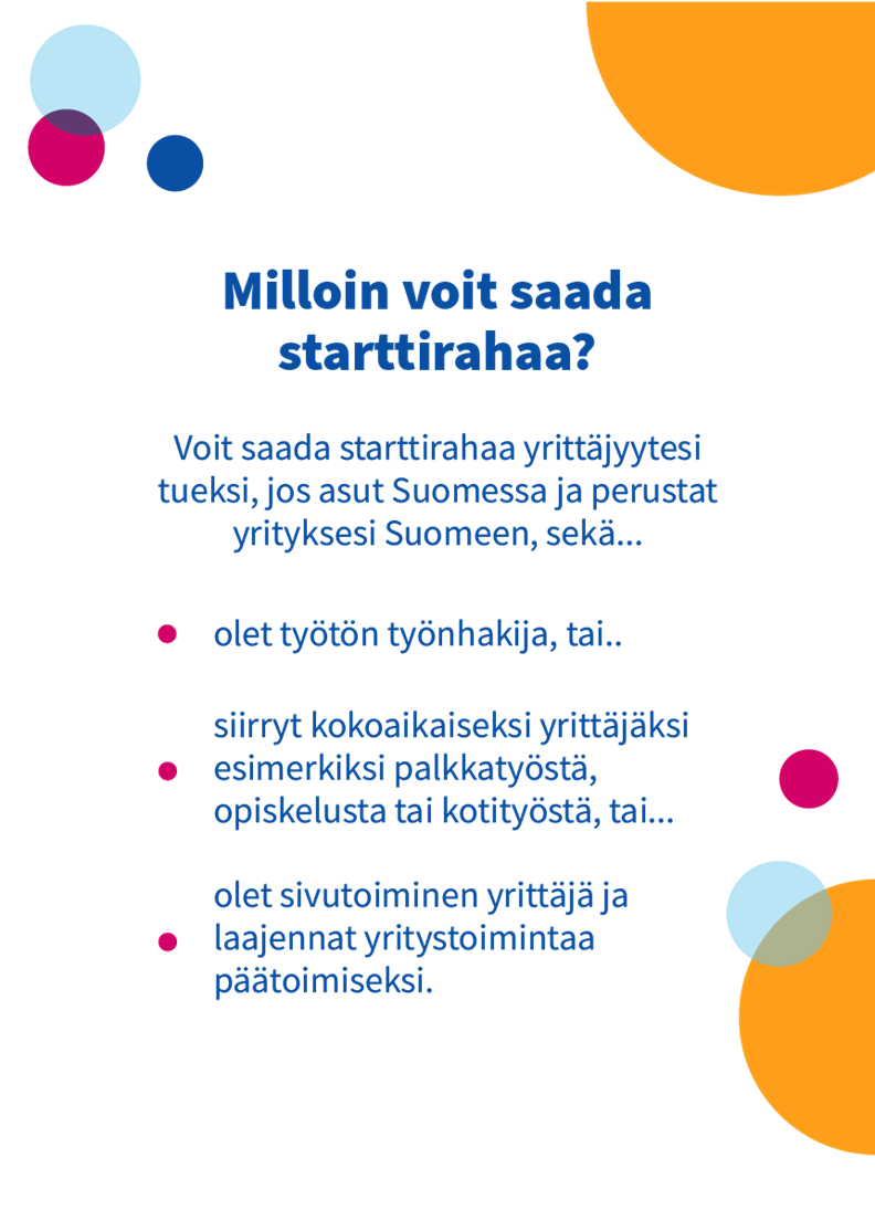 Starttirahaa voi saada työtön työnhakija tai kokoaikaiseksi yrittäjäksi esimerkiksi palkkatyöstä siirtyvä tai yritystoimintaa päätoimiseksi laajentava sivutoiminen yrittäjä, joka asuu Suomessa ja perustaa yrityksen Suomeen. 